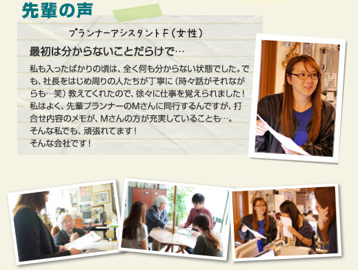 プランナーアシスタントI(女性)「最初は分からないことだらけで・・・」私も入ったばかりの頃は、全く何も分からない状態でした。でも、社長をはじめ周りの人たちが丁寧に(時々話がそれながらも…笑)教えてくれたので、徐々に仕事を覚えられました!私はよく、プランナーMさんに同行するんですが、打合せ内容のメモが、Mさんの方が充実していることも…(笑)そんな私でも、頑張れてます!そんな会社です!(←「どんな会社だ…(社長)」)