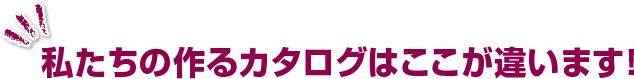 私たちの作るカタログはここが違います！