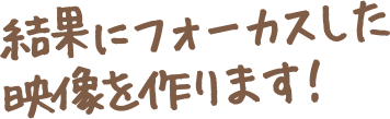 結果にフォーカスした映像を作ります！