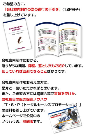 ご希望の方に、「会社案内制作の為の進行の手引き」(12P冊子)を差し上げています。会社案内制作における、陥りがちな問題、障壁、落とし穴もご紹介しています。知っていれば回避できることばかりです。また、ご希望の方には講演会等で賞賛を受けた、当社独自の販売促進ノウハウ「T・S・P（トータルセールスプロモーション）」の資料も差し上げています。ホームページで公開中のノウハウの、詳細版です。