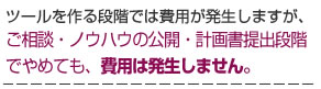 ツールを作る段階では費用が発生しますが、ご相談・ノウハウの公開・計画書提出段階でやめても、費用は発生しません。