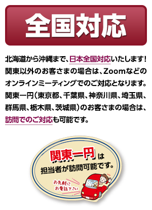 全国対応 - 北海道から沖縄まで、日本全国対応いたします！関東以外のお客さまの場合は、Zoomなどのオンラインミーティングでのご対応となります。関東一円（東京都、千葉県、神奈川県、埼玉県、群馬県、栃木県、茨城県）のお客さまの場合は、訪問でのご対応も可能です。